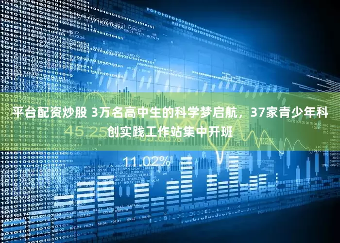 平台配资炒股 3万名高中生的科学梦启航，37家青少年科创实践工作站集中开班