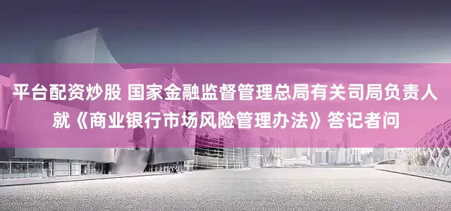 平台配资炒股 国家金融监督管理总局有关司局负责人就《商业银行市场风险管理办法》答记者问