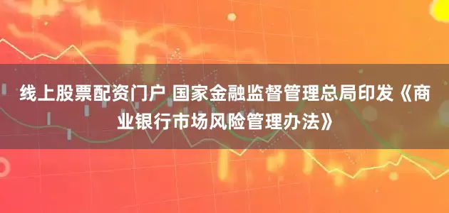 线上股票配资门户 国家金融监督管理总局印发《商业银行市场风险管理办法》