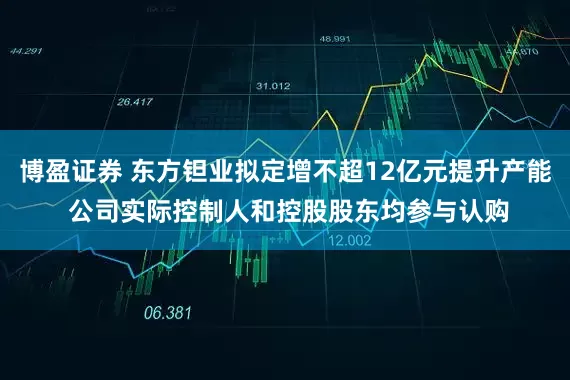 博盈证券 东方钽业拟定增不超12亿元提升产能 公司实际控制人和控股股东均参与认购