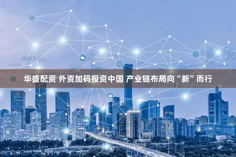华盛配资 外资加码投资中国 产业链布局向“新”而行