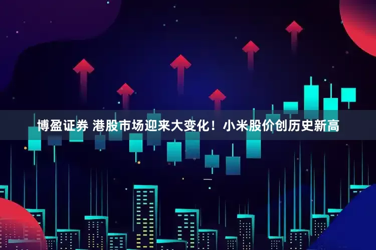博盈证券 港股市场迎来大变化！小米股价创历史新高