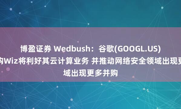 博盈证券 Wedbush：谷歌(GOOGL.US)成功收购Wiz将利好其云计算业务 并推动网络安全领域出现更多并购