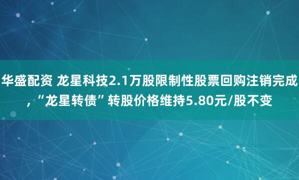华盛配资 龙星科技2.1万股限制性股票回购注销完成, “龙星转债”转股价格维持5.80元/股不变