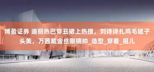 博盈证券 迪丽热巴穿丑裙上热搜，刘诗诗扎鸡毛毽子头美，万茜戴金丝眼镜帅_造型_穿着_祖儿