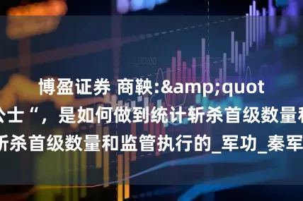 博盈证券 商鞅:&quot;斩首一级，赐爵公士“，是如何做到统计斩杀首级数量和监管执行的_军功_秦军_贵族