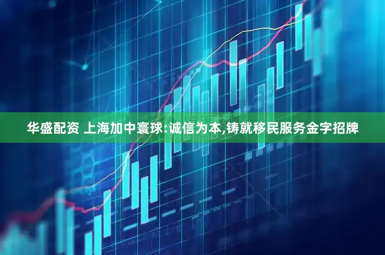 华盛配资 上海加中寰球:诚信为本,铸就移民服务金字招牌