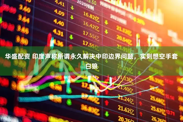 华盛配资 印度声称所谓永久解决中印边界问题，实则想空手套白狼