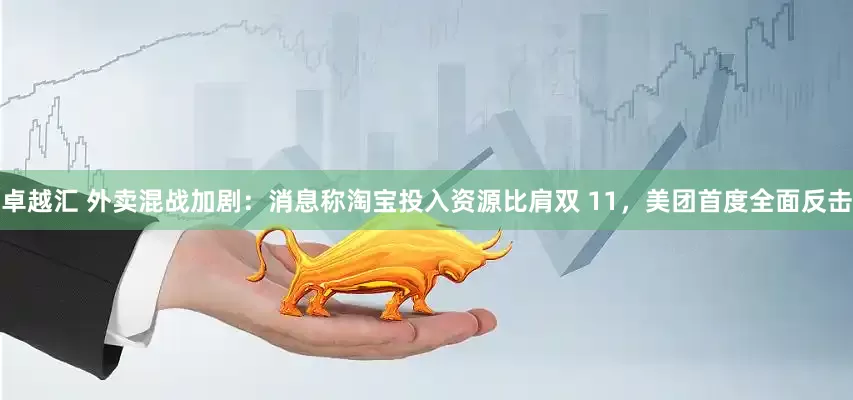 卓越汇 外卖混战加剧：消息称淘宝投入资源比肩双 11，美团首度全面反击