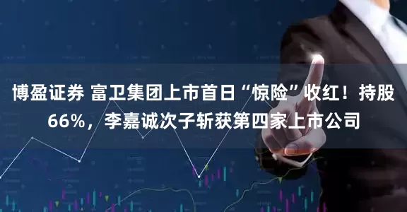 博盈证券 富卫集团上市首日“惊险”收红！持股66%，李嘉诚次子斩获第四家上市公司