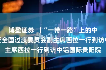 博盈证券 【“一带一路”上的中铝国际】几内亚全国过渡委员会副主席西拉一行到访中铝国际贵阳院