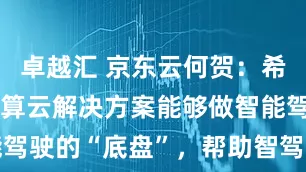 卓越汇 京东云何贺：希望京东云智算云解决方案能够做智能驾驶的“底盘”，帮助智驾驶向更远方