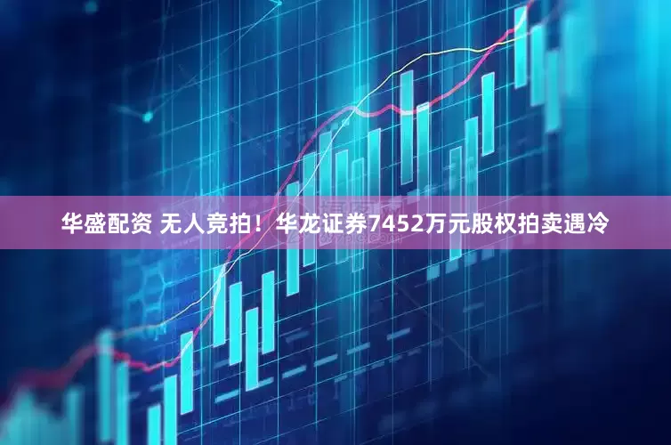 华盛配资 无人竞拍！华龙证券7452万元股权拍卖遇冷