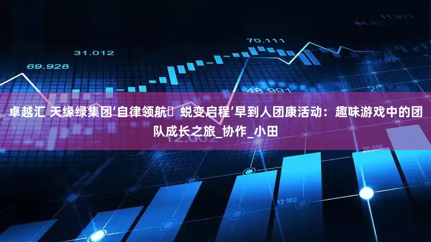 卓越汇 天缘绿集团‘自律领航・蜕变启程’早到人团康活动：趣味游戏中的团队成长之旅_协作_小田