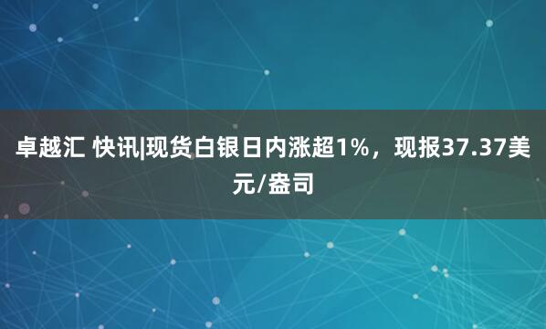 卓越汇 快讯|现货白银日内涨超1%，现报37.37美元/盎司