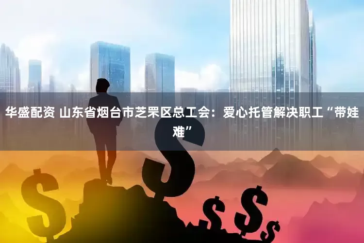 华盛配资 山东省烟台市芝罘区总工会：爱心托管解决职工“带娃难”