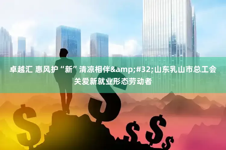 卓越汇 惠风护“新”清凉相伴&#32;山东乳山市总工会关爱新就业形态劳动者