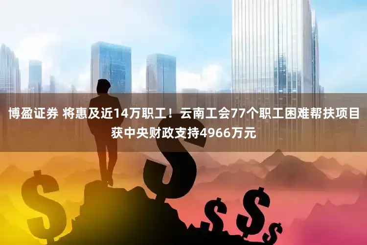 博盈证券 将惠及近14万职工！云南工会77个职工困难帮扶项目获中央财政支持4966万元