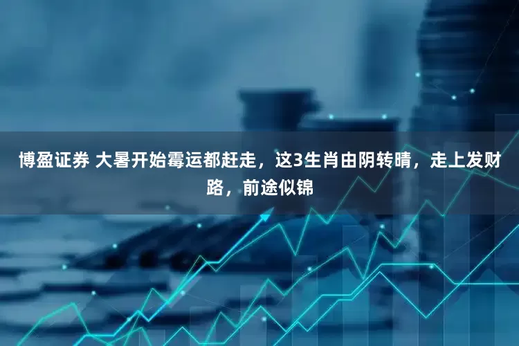 博盈证券 大暑开始霉运都赶走，这3生肖由阴转晴，走上发财路，前途似锦