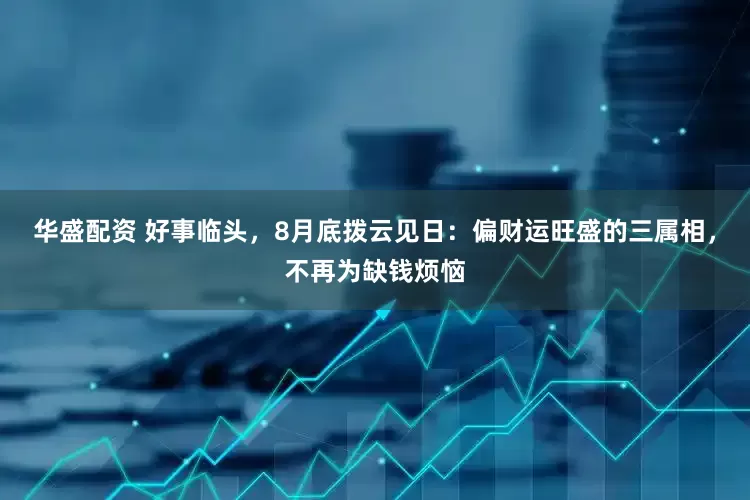 华盛配资 好事临头，8月底拨云见日：偏财运旺盛的三属相，不再为缺钱烦恼