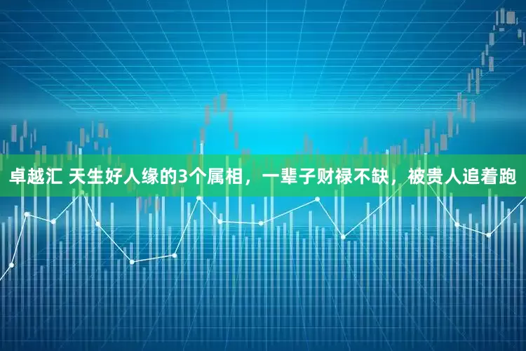 卓越汇 天生好人缘的3个属相，一辈子财禄不缺，被贵人追着跑