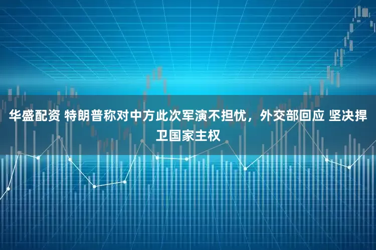 华盛配资 特朗普称对中方此次军演不担忧,外交部回应 坚决捍卫国家主权