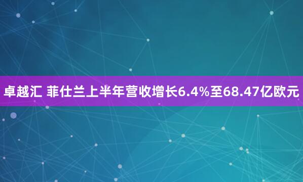 卓越汇 菲仕兰上半年营收增长6.4%至68.47亿欧元