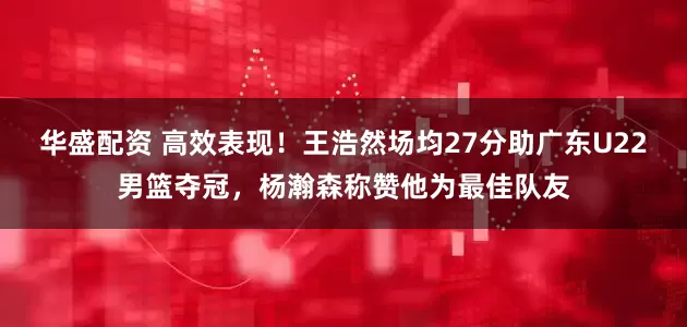 华盛配资 高效表现！王浩然场均27分助广东U22男篮夺冠，杨瀚森称赞他为最佳队友