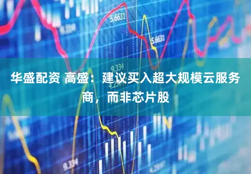 华盛配资 高盛：建议买入超大规模云服务商，而非芯片股