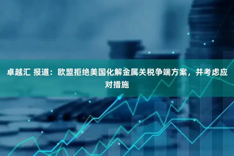 卓越汇 报道：欧盟拒绝美国化解金属关税争端方案，并考虑应对措施