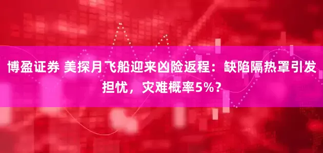 博盈证券 美探月飞船迎来凶险返程：缺陷隔热罩引发担忧，灾难概率5%？